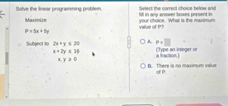 Solve the linear programming problem. Select the correct choice below and
fill in any answer boxes present in
Maximize your choice. What is the maximum
value of P?
P=5x+5y
Subject to 2x+y≤ 20
A. P=□
x+2y≤ 16
(Type an integer o
a fraction.)
x,y≥ 0
B. There is no maximum value
of P.