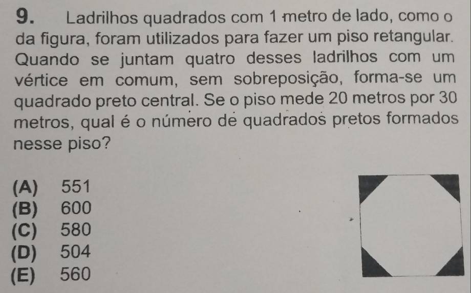 Ladrilhos quadrados com 1 metro de lado, como o
da figura, foram utilizados para fazer um piso retangular.
Quando se juntam quatro desses ladrilhos com um
vértice em comum, sem sobreposição, forma-se um
quadrado preto central. Se o piso mede 20 metros por 30
metros, qual é o número de quadrados pretos formados
nesse piso?
(A) 551
(B) 600
(C) 580
(D) 504
(E) 560