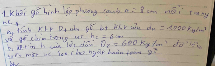 Khoi gó hinh lap phoong caub a=8cmnoverline o trong 
nca 
a, tinb KLr D_1 aic gwidehat 6 b+ KLr aiu d_n=1000kg/m^3
và gó chim trong uc h_c=6cm
b,tim h cg lǒi dān D_2=600kg/m^3 do’ lei 
sqrt() 
tren mat uc sao cho ngap hoàn toàn gē