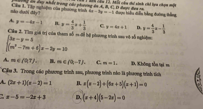 Lầu 1 đến cầu 12. Mỗi cầu thí sinh chỉ lựa chọn một
nương án duy nhất trong các phương án A, B, C, D được đưa ra.
Câu 1. Tập nghiệm của phường trình 4x-3y=-1 được biểu diễn bằng đường thẳng
nào dưới đây?
A. y=-4x-1 B. y= 4/3 x+ 1/3  C. y=4x+1 D. y= 4/3 x- 1/3 
Câu 2. Tìm giá trị của tham số m để hệ phương trình sau vô số nghiệm:
beginarrayl 3x-y=5 (m^2-7m+6)x-2y=10endarray.
A. m∈  0;7. B. m∈  0;-7. C. m=1. D. Không tồn tại m
Câu 3. Trong các phương trình sau, phương trình nào là phương trình tích
A. (2x+1)(x-2)=1 B. x(x-2)+(6x+5)(x+1)=0
C. x-5=-2x+3 D. (x+4)(5-2x)=0