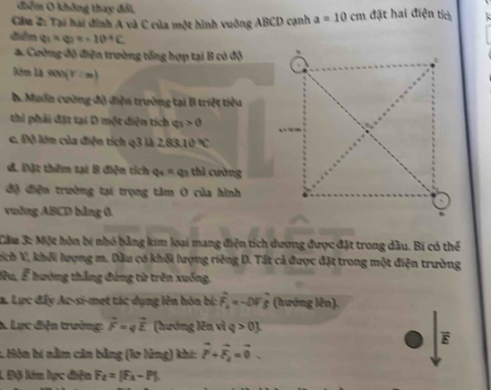 điểm O không thay đổi, 
Cầu 2: Tại hai đinh A và C của một hình vuởng ABCD cạnh a=10cm đặt hai điện tích 
điễn (v(u)=-1=-10^(-4)C 
a. Cường độ điện trường tổng hợp tại B có độ 
Dêm là 900(V:m)
b. Muốn cường độ điện trường tại B triệt tiêu 
thi phải đặt tại D một diện tích varphi _3>0
c. Độ lớm của điện tích q3 là 2.83.10°C
đ. Đặt thêm tại B điện tích q_4=q_3 thì cường 
độ điện trường tại trọng tâm 0 của hình 
vuờng ABCD bằng 0, 
Cầu 3: Một hòn bị nhỏ bằng kim loại mang điện tích dương được đặt trong dầu. Bi có thể 
hích V, khối lượng m. Dầu có khối lượng riêng D. Tất cả được đặt trong một điện trường 
lu, ể hướng thắng đùng từ trên xuống. 
a. Lực đấy Ac-si-met tác dụng lên hòn bí: hat F_k=-DFhat xi  (hướng lên). 
A. Lực điện trường: vector F=qvector E (hướng lên vì q>0
overline E
1 Hòn bí nằm cản bằng (lơ lùng) khí: vector P+vector F_2=vector 0. 
L Độ lán lực điễn F_t=|F_A-P|.