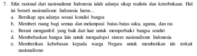 Sifat rasional dari nasionalisme Indonesia ialah adanya sikap realistis dan keterbukaan. Hal
ini berarti nasionalisme Indonesia harus…
a. Bersikap apa adanya sesuai kondisi bangsa
b. Memberi ruang bagi semua dan melampaui batas-batas suku, agama, dan ras
c. Berani mengambil yang baik dari luar untuk memperbaiki bangsa sendiri
d. Membebaskan bangsa lain untuk mengadopsi sistem nasionalisme Indonesia
e. Memberikan kebebasan kepada warga Negara untuk memberikan ide terkait
nasionalisme