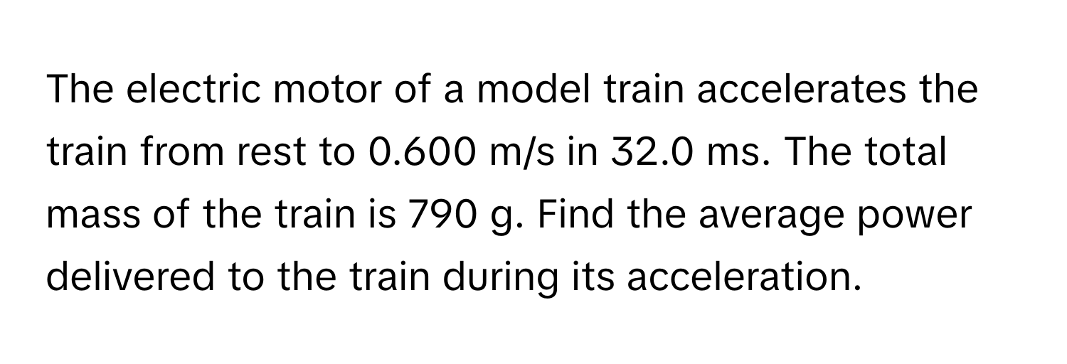 The electric motor of a model train accelerates the train from rest to 0.600 m/s in 32.0 ms. The total mass of the train is 790 g. Find the average power delivered to the train during its acceleration.