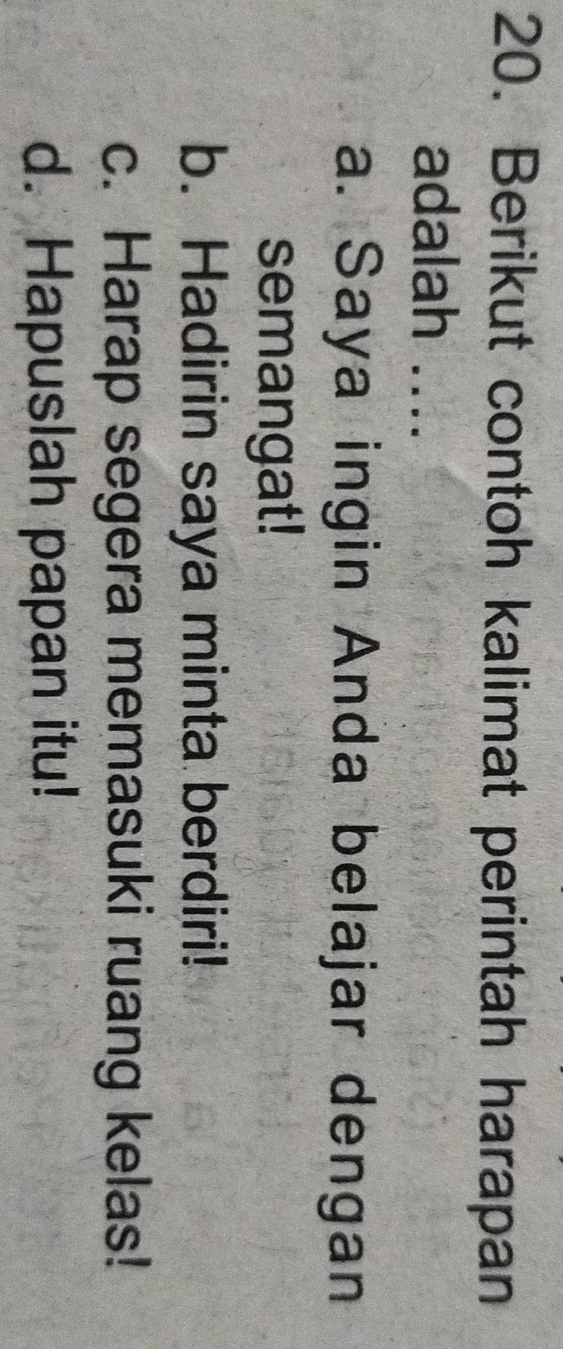 Berikut contoh kalimat perintah harapan
adalah ....
a. Saya ingin Anda belajar dengan
semangat!
b. Hadirin saya minta berdiri!
c. Harap segera memasuki ruang kelas!
d. Hapuslah papan itu!