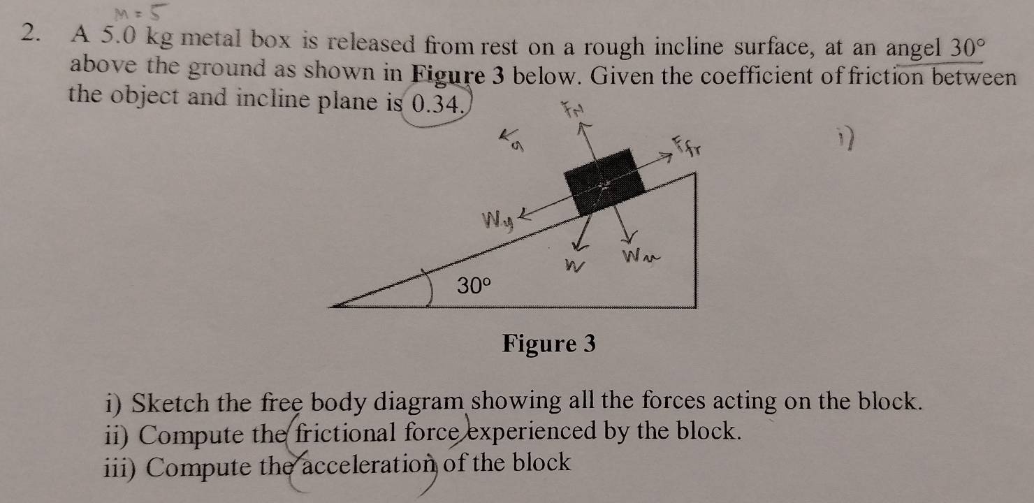 A 5.0 kg metal box is released from rest on a rough incline surface, at an angel 30°
above the ground as shown in Figure 3 below. Given the coefficient of friction between
the object and incline plane is 0.34.
Figure 3
i) Sketch the free body diagram showing all the forces acting on the block.
ii) Compute the frictional force experienced by the block.
iii) Compute the acceleration of the block