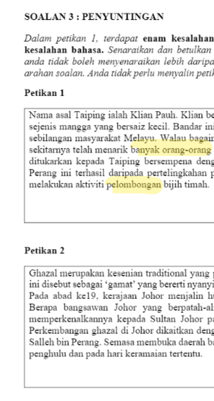 SOALAN 3 : PENYUNTINGAN 
Dalam petikan 1, terdapat enam kesalahan 
kesalahan bahasa. Senaraikan dan betulkan 
anda tidak boleh menyenaraikan lebih daripa 
arahan soalan. Anda tidak perlu menyalin petil 
Petikan 1 
Nama asal Taiping ialah Klian Pauh. Klian be 
sejenis mangga yang bersaiz kecil. Bandar ini 
sebilangan masyarakat Melayu. Walau bagain 
sekitarnya telah menarik banyak orang-orang 
ditukarkan kepada Taiping bersempena deng 
Perang ini terhasil daripada pertelingkahan p 
melakukan aktiviti pelombongan bijih timah. 
Petikan 2 
Ghazal merupakan kesenian traditional yang 
ini disebut sebagai ‘gamat’ yang bererti nyanyi 
Pada abad ke19, kerajaan Johor menjalin h 
Berapa bangsawan Johor yang berpatah-al: 
memperkenalkannya kepada Sultan Johor pa 
Perkembangan ghazal di Johor dikaitkan deng 
Salleh bin Perang. Semasa membuka daerah ba 
penghulu dan pada hari keramaian tertentu.