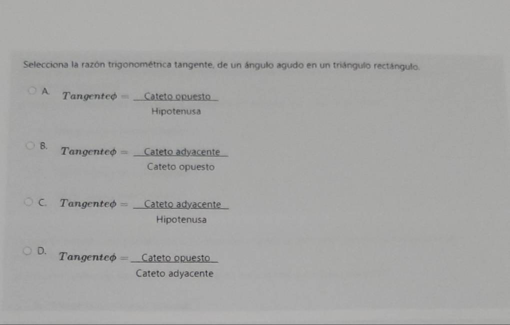 Selecciona la razón trigonométrica tangente, de un ángulo agudo en un triángulo rectángulo.
A. === Tangenteo === -_  cateto o ópuesto
_  
Hipotenusa
B. = angenteφ == _  cal eto adyacente
Catotoor tn 
Cateto opuesto
o adyacer ce
C. Tangenteφ = _  catet 100.88
Hipotenusa
D. == Tangenteφ = _Cateto opuesto
frac 310
Cateto adyacente