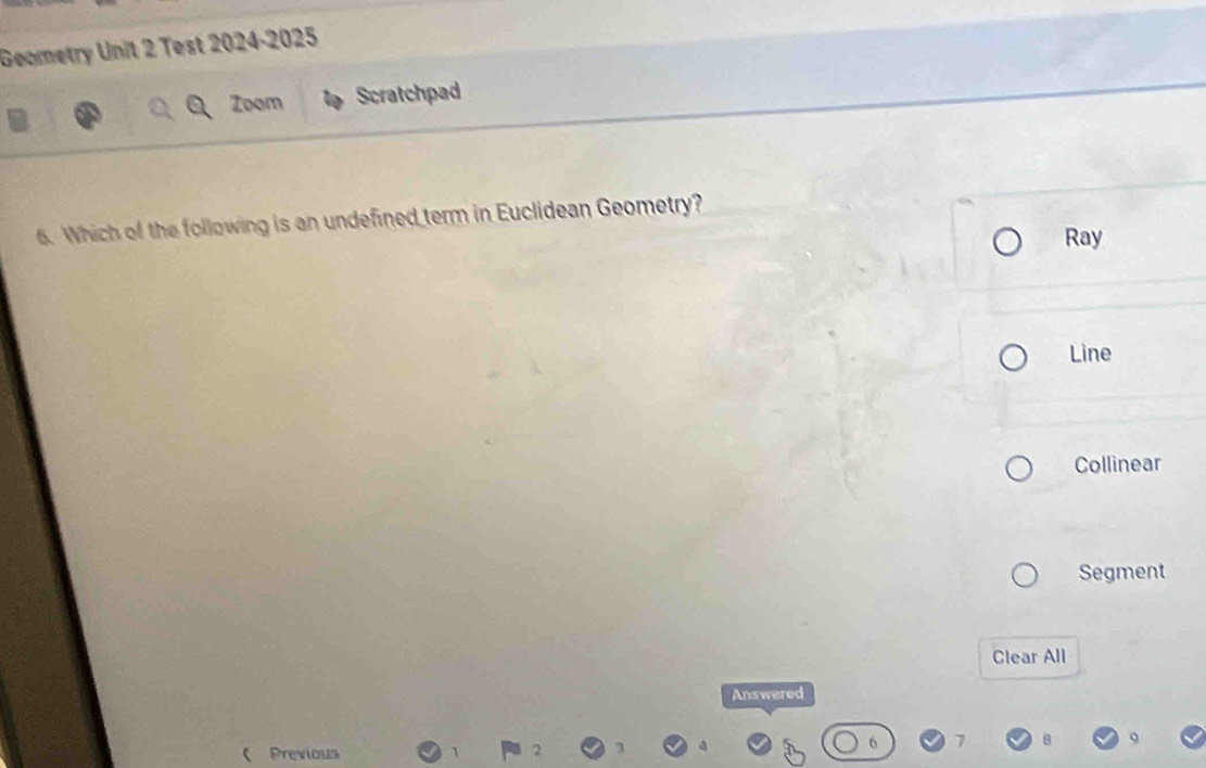 Geometry Unit 2 Test 2024-2025
Zoom Scratchpad
6. Which of the following is an undefined term in Euclidean Geometry?
Ray
Line
Collinear
Segment
Clear All
Answered
 Previous
2