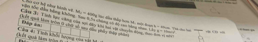 Cho cơ hệ như hình vệ. M_2=400g úc đầu thập hơn M: một đoạn h=49cm
vận tốc đầu bằng không. Sau 0, 5s chúng có độ cao bằng nhau. Lây g=10m/s^2. vật CD với 
Đáp án: 
Câu 3: Tính lực căng của sợi dây khi hai vật chuyên động, theo đơn vì mh 
(kết quả làm tròn 0 chữ số sau dầu phảy thập phân) 
Thà cho hai d tam ça 
Câu 4: Tính khối lượng của vật N 
(kết quả làm tròn