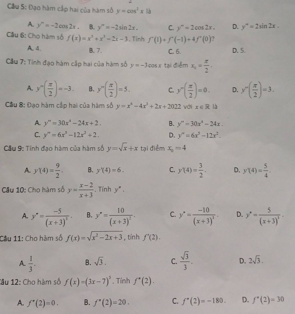 Đạo hàm cấp hai của hàm số y=cos^2x à
A. y''=-2cos 2x. B. y''=-2sin 2x. C. y''=2cos 2x. D. y''=2sin 2x.
Câu 6: Cho hàm số f(x)=x^5+x^3-2x-3. Tính f'(1)+f'(-1)+4f'(0) ?
A. 4. B. 7. C. 6. D.5.
Cu 7: Tính đạo hàm cấp hai của hàm số y=-3cos x tại điểm x_0= π /2 .
A. y''( π /2 )=-3. B. y''( π /2 )=5. C. y''( π /2 )=0. D. y''( π /2 )=3.
Câu 8: Đạo hàm cấp hai của hàm số y=x^6-4x^3+2x+2022 với x∈ R là
A. y''=30x^4-24x+2. B. y''=30x^4-24x.
C. y''=6x^5-12x^2+2. D. y''=6x^5-12x^2.
Câu 9: Tính đạo hàm của hàm số y=sqrt(x)+x tại điểm x_0=4
A. y'(4)= 9/2 . B. y'(4)=6. C. y'(4)= 3/2 . D. y'(4)= 5/4 .
Câu 10: Cho hàm số y= (x-2)/x+3 . Tính y''.
A. y''=frac -5(x+3)^3· B. y''=frac 10(x+3)^2. y'=frac -10(x+3)^3. D. y''=frac 5(x+3)^3.
C.
Câu 11: Cho hàm số f(x)=sqrt(x^2-2x+3) , tính f'(2).
B. sqrt(3). C. D.
A.  1/3 .  sqrt(3)/3 . 2sqrt(3).
Câu 12: Cho hàm số f(x)=(3x-7)^5. Tính f''(2).
C.
A. f''(2)=0. B. f''(2)=20. f''(2)=-180. D. f''(2)=30