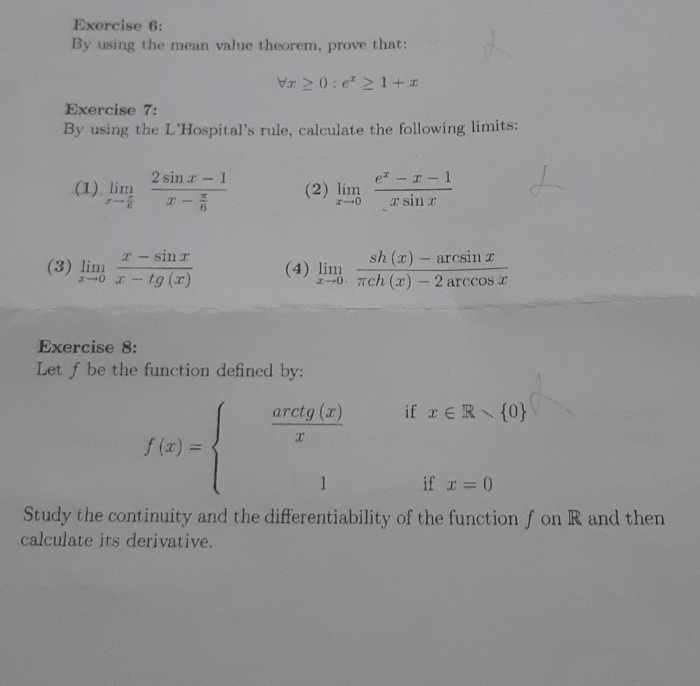 By using the mean value theorem, prove that:
forall x≥ 0:e^x≥ 1+x
Exercise 7: 
By using the L'Hospital's rule, calculate the following limits: 
(1) limlimits _xto  π /6 frac 2sin x-1x- π /6  (2) limlimits _xto 0 (e^x-x-1)/xsin x 
(3) limlimits _xto 0 (x-sin x)/x-tg(x)  (4) limlimits _xto 0 (sh(x)-arcsin x)/π ch(x)-2arccos x 
Exercise 8: 
Let f be the function defined by:
f(x)=beginarrayl  aretg(x)/x  1endarray. if x∈ R
if x=0
Study the continuity and the differentiability of the function f on R and then 
calculate its derivative.