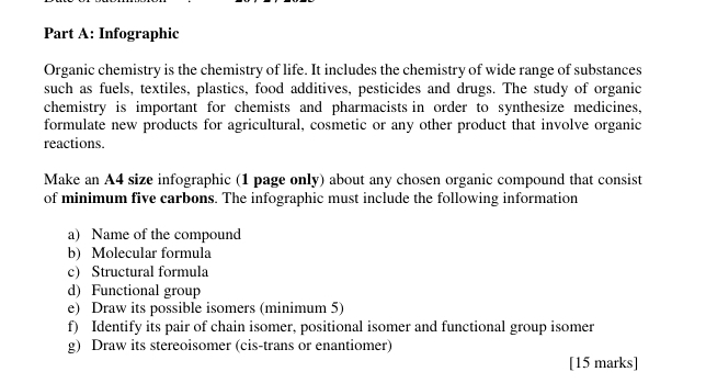 Infographic 
Organic chemistry is the chemistry of life. It includes the chemistry of wide range of substances 
such as fuels, textiles, plastics, food additives, pesticides and drugs. The study of organic 
chemistry is important for chemists and pharmacists in order to synthesize medicines, 
formulate new products for agricultural, cosmetic or any other product that involve organic 
reactions. 
Make an A4 size infographic (1 page only) about any chosen organic compound that consist 
of minimum five carbons. The infographic must include the following information 
a) Name of the compound 
b) Molecular formula 
c) Structural formula 
d) Functional group 
e) Draw its possible isomers (minimum 5) 
f) Identify its pair of chain isomer, positional isomer and functional group isomer 
g) Draw its stereoisomer (cis-trans or enantiomer) 
[15 marks]