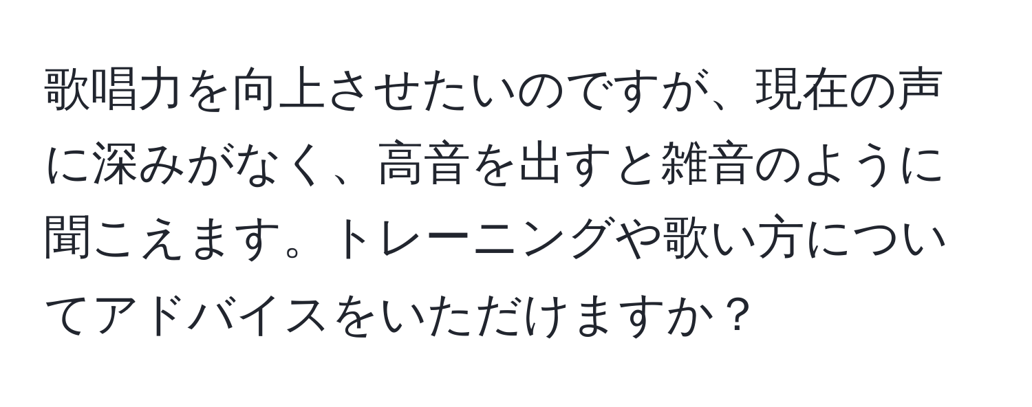 歌唱力を向上させたいのですが、現在の声に深みがなく、高音を出すと雑音のように聞こえます。トレーニングや歌い方についてアドバイスをいただけますか？