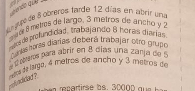 soiendo que 
Mn grupo de 8 obreros tarde 12 días en abrir una
mnia de 8 metros de largo, 3 metros de ancho y 2
mebros de profundidad, trabajando 8 horas diarias.
Cuántas horas diarias deberá trabajar otro grupo
e 12 obreros para abrir en 8 días una zanja de 5
profundidad?. metros de largo, 4 metros de ancho y 3 metros de
repartirse bs. 30000 q b