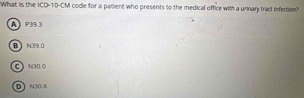 What is the ICD- 10-CM code for a patient who presents to the medical office with a urinary tract infection?
A P39.3
B N39.0
C N30.0
D N30.8