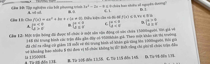 trưởng thPt
* Câu 10: Tập nghiệm của bất phương trình 3x^2-2x-8≤ 0 chứa bao nhiêu số nguyên dương7
A. vô số. B. 0. C. 1. D. 2.
Câu 11: Cho f(x)=ax^2+bx+c(a!= 0). Điều kiện cần và đủ để f(x)≤ 0, forall x∈ ?la
A. beginarrayl a<0 △ >0endarray.. B beginarrayl a<0 △ ≤ 0endarray.. C. beginarrayl a<0 △ <0endarray.. D. beginarrayl a>0 △ ≥ 0endarray.
Câu 12: Một trận bóng đá được tố chức ở một sân vận động có sức chứa 15000người. Với giá về
14$ thì trung bình các trận đấu gần đây có 9500khán giả. Theo một khảo sát thị trường
đã chỉ ra rằng cứ giảm 1$ mỗi vé thì trung bình số khán giả tăng lên 1000người. Hỏi giá
vé khoảng bao nhiêu $ thì đơn vị tố chức không bị lỗ? Biết rằng chi phí tố chức trận đấu
là 135000$.
A. Từ 8$ đến 13$. B. Từ 10$ đến 13,5$. C. Từ 11 $ đến 14$. D. Từ 9$ đến 13$.