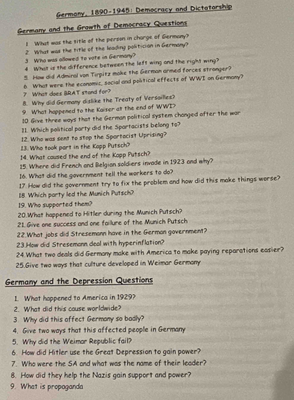 Germany, 1890-1945; Democracy and Dictatorship 
Germany and the Growth of Democracy Questions 
I What was the title of the person in charge of Germany? 
2 What was the title of the leading politician in Germany? 
3 Who was allowed to vote in Germany? 
4 What is the difference between the left wing and the right wing? 
5 How did Admiral von Tirpitz make the German armed forces stronger? 
6. What were the economic, social and political effects of WWI on Germany? 
7 What does BRAT stand for? 
8. Why did Germany dislike the Treaty of Versailles? 
9 What happened to the Kaiser at the end of WWI? 
10 Give three ways that the German political system changed after the war 
11. Which political party did the Spartacists belong to? 
12. Who was sent to stop the Spartacist Uprising? 
13. Who took part in the Kapp Putsch? 
14. What caused the end of the Kapp Putsch? 
15. Where did French and Belgian soldiers invade in 1923 and why? 
16. What did the government tell the workers to do? 
17 How did the government try to fix the problem and how did this make things worse? 
18. Which party led the Munich Putsch? 
19. Who supported them? 
20.What happened to Hitler during the Munich Putsch? 
21 Give one success and one failure of the Munich Putsch 
22.What jobs did Stresemann have in the German government? 
23.How did Stresemann deal with hyperinflation? 
24.What two deals did Germany make with America to make paying reparations easier? 
25.Give two ways that culture developed in Weimar Germany 
Germany and the Depression Questions 
1. What happened to America in 1929? 
2. What did this cause worldwide? 
3 Why did this affect Germany so badly? 
4. Give two ways that this affected people in Germany 
5. Why did the Weimar Republic fail? 
6. How did Hitler use the Great Depression to gain power? 
7. Who were the SA and what was the name of their leader? 
8. How did they help the Nazis gain support and power? 
9. What is propaganda