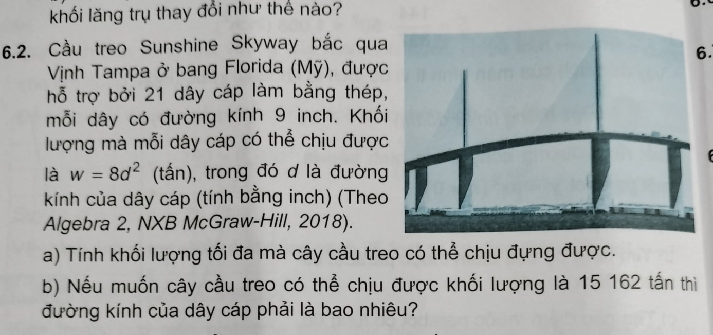 khối lăng trụ thay đổi như thế nào? 
6.2. Cầu treo Sunshine Skyway bắc qua 
6 
Vịnh Tampa ở bang Florida (Mỹ), được 
hỗ trợ bởi 21 dây cáp làm bằng thép, 
mỗi dây có đường kính 9 inch. Khối 
lượng mà mỗi dây cáp có thể chịu được 
là w=8d^2 (tấn), trong đó d là đường 
kính của dây cáp (tính bằng inch) (Theo 
Algebra 2, NXB McGraw-Hill, 2018). 
a) Tính khối lượng tối đa mà cây cầu treo có thể chịu đựng được. 
b) Nếu muốn cây cầu treo có thể chịu được khối lượng là 15 162 tấn thì 
đường kính của dây cáp phải là bao nhiêu?