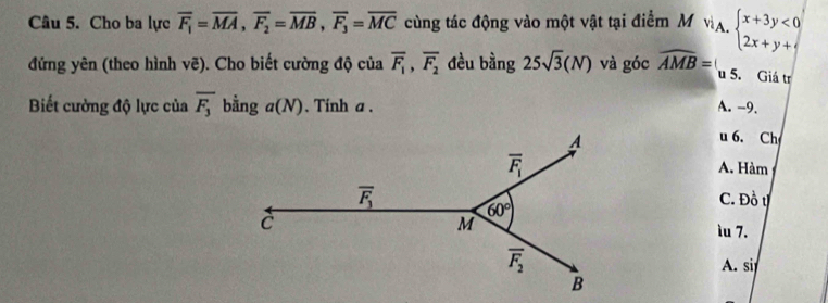 Cho ba lực overline F_1=overline MA,overline F_2=overline MB,overline F_3=overline MC cùng tác động vào một vật tại điểm M vA. beginarrayl x+3y<0 2x+y+cendarray.
đứng yên (theo hình vẽ). Cho biết cường độ của overline F_1,overline F_2 đều bằng 25sqrt(3)(N) và góc widehat AMB= u 5. Giá tr
Biết cường độ lực của overline F_3 bằng a(N). Tinh a . A. -9.
u 6. Ch
A. Hàm
C. Đồ t
ìu 7.
A. si