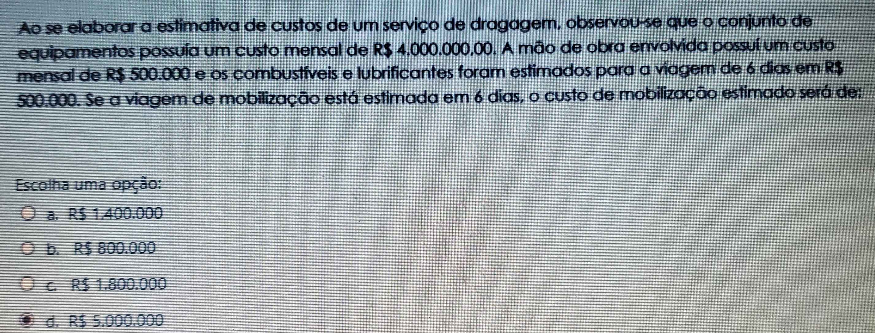 Ao se elaborar a estimativa de custos de um serviço de dragagem, observou-se que o conjunto de
equipamentos possuía um custo mensal de R$ 4.000.000,00. A mão de obra envolvida possuí um custo
mensal de R$ 500.000 e os combustíveis e lubrificantes foram estimados para a viagem de 6 dias em R$
500.000. Se a viagem de mobilização está estimada em 6 dias, o custo de mobilização estimado será de:
Escolha uma opção:
a. R$ 1.400.000
b. R$ 800.000
c. R$ 1.800.000
d. R$ 5,000.000