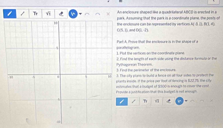 Tr sqrt(± ) An enclosure shaped like a quadrilateral ABCD is erected in a 
k. Assuming that the park is a coordinate plane, the posts of 
enclosure can be represented by vertices A(-3,1), B(1,4).
C(5,1) , and D(1,-2). 
t A. Prove that the enclosure is in the shape of a 
allelogram. 
lot the vertices on the coordinate plane. 
ind the length of each side using the distance formula or the 
hagorean Theorem 
nd the perimeter of the enclosure. 
he city plans to build a fence on all four sides to protect the 
ts inside. If the price per foot of fencing is $22.75, the city 
mates that a budget of $500 is enough to cover the cost. 
ide a justification that this budget is not enough 
1 Tr sqrt(± )