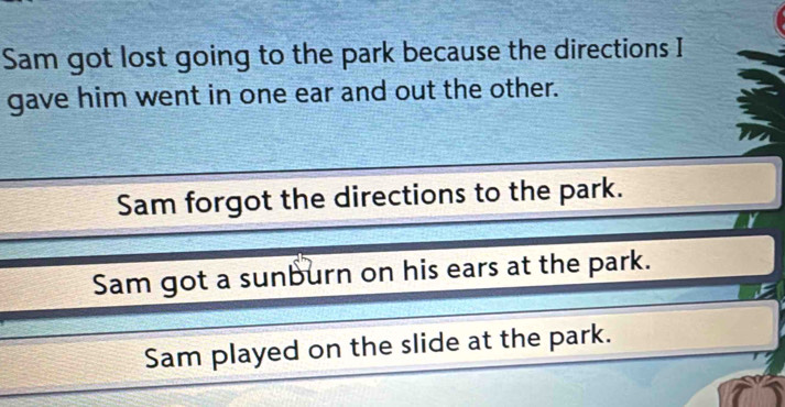 Sam got lost going to the park because the directions I
gave him went in one ear and out the other.
Sam forgot the directions to the park.
Y
Sam got a sunburn on his ears at the park.
Sam played on the slide at the park.