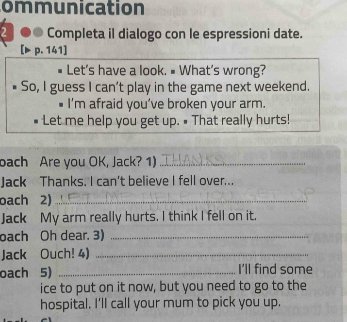 ommunication 
2 Completa il dialogo con le espressioni date. 
p. 141] 
# Let's have a look. # What’s wrong? 
So, I guess I can't play in the game next weekend. 
I’m afraid you’ve broken your arm. 
Let me help you get up. # That really hurts! 
bach Are you OK, Jack? 1)_ 
Jack Thanks. I can’t believe I fell over... 
oach 2)_ 
Jack My arm really hurts. I think I fell on it. 
oach Oh dear. 3)_ 
Jack Ouch! 4)_ 
oach 5) _I’ll find some 
ice to put on it now, but you need to go to the 
hospital. I’ll call your mum to pick you up.