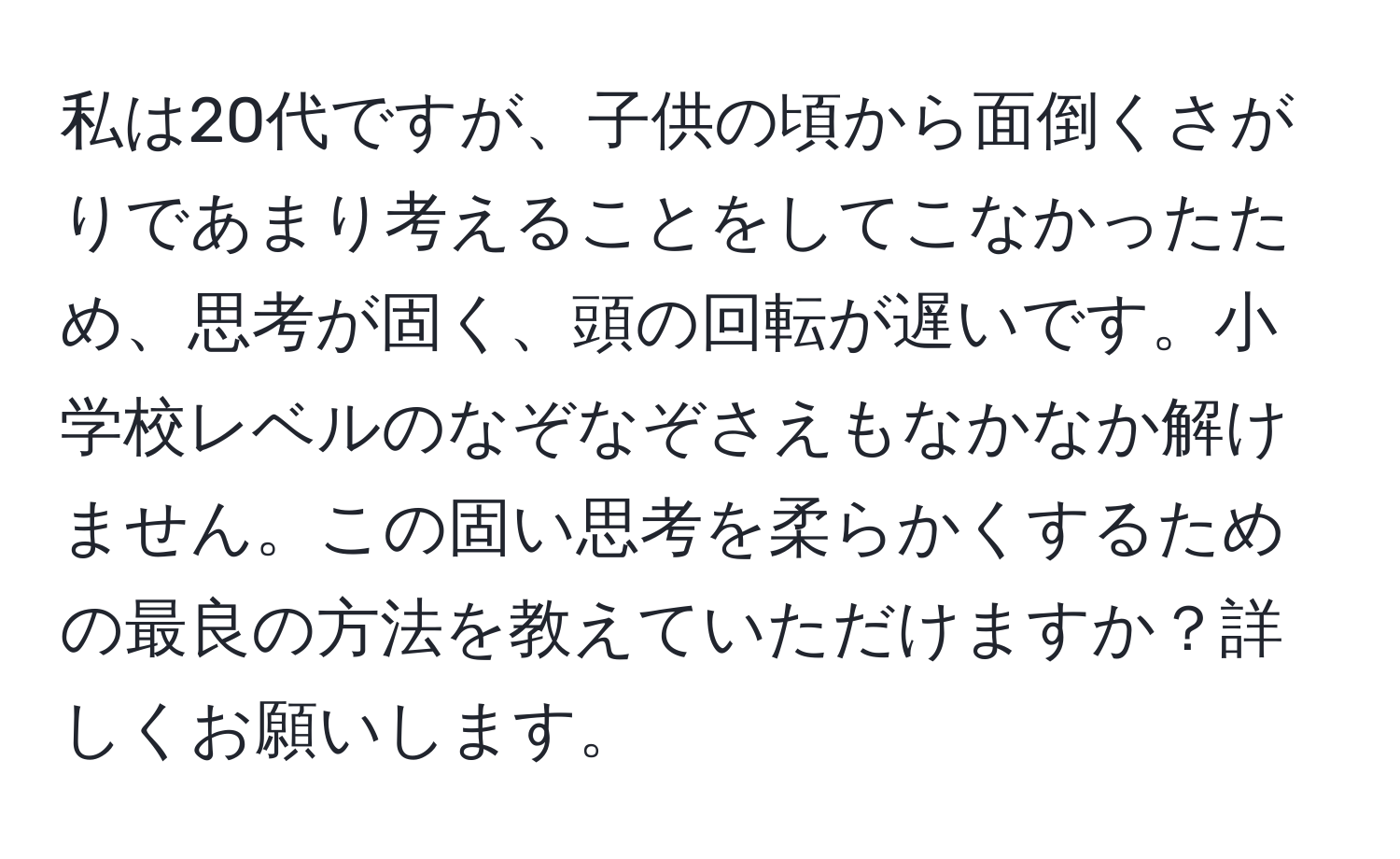 私は20代ですが、子供の頃から面倒くさがりであまり考えることをしてこなかったため、思考が固く、頭の回転が遅いです。小学校レベルのなぞなぞさえもなかなか解けません。この固い思考を柔らかくするための最良の方法を教えていただけますか？詳しくお願いします。