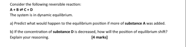 Consider the following reversible reaction:
A+Bleftharpoons C+D
The system is in dynamic equilibrium. 
a) Predict what would happen to the equilibrium position if more of substance A was added. 
b) If the concentration of substance D is decreased, how will the position of equilibrium shift? 
Explain your reasoning. [4 marks]