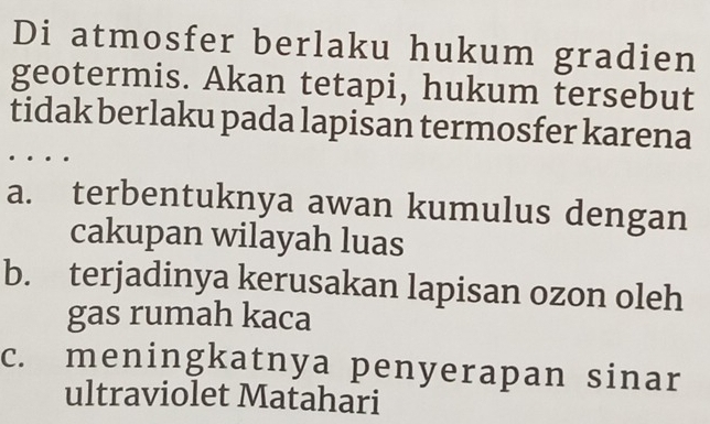 Di atmosfer berlaku hukum gradien
geotermis. Akan tetapi, hukum tersebut
tidak berlaku pada lapisan termosfer karena
a. terbentuknya awan kumulus dengan
cakupan wilayah luas
b. terjadinya kerusakan lapisan ozon oleh
gas rumah kaca
c. meningkatnya penyerapan sinar
ultraviolet Matahari