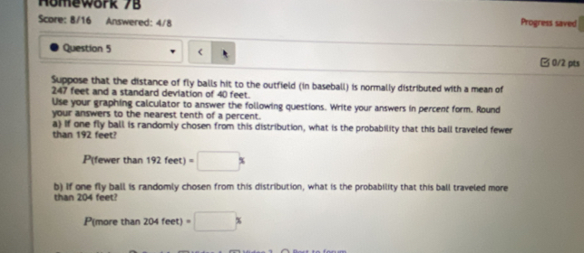 Homewörk 7B 
Score: 8/16 Answered: 4/8 Progress saved 
Question 5 Ở 0/2 pts 
Suppose that the distance of fly balls hit to the outfield (in baseball) is normally distributed with a mean of
247 feet and a standard deviation of 40 feet. 
Use your graphing calculator to answer the following questions. Write your answers in percent form. Round 
your answers to the nearest tenth of a percent. 
a) If one fly ball is randomly chosen from this distribution, what is the probability that this ball traveled fewer 
than 192 feet?
P(fewer than 192feet)=□ %
b) If one fly ball is randomly chosen from this distribution, what is the probability that this ball traveled more 
than 204 feet?
P(more than 204feet) =□ *