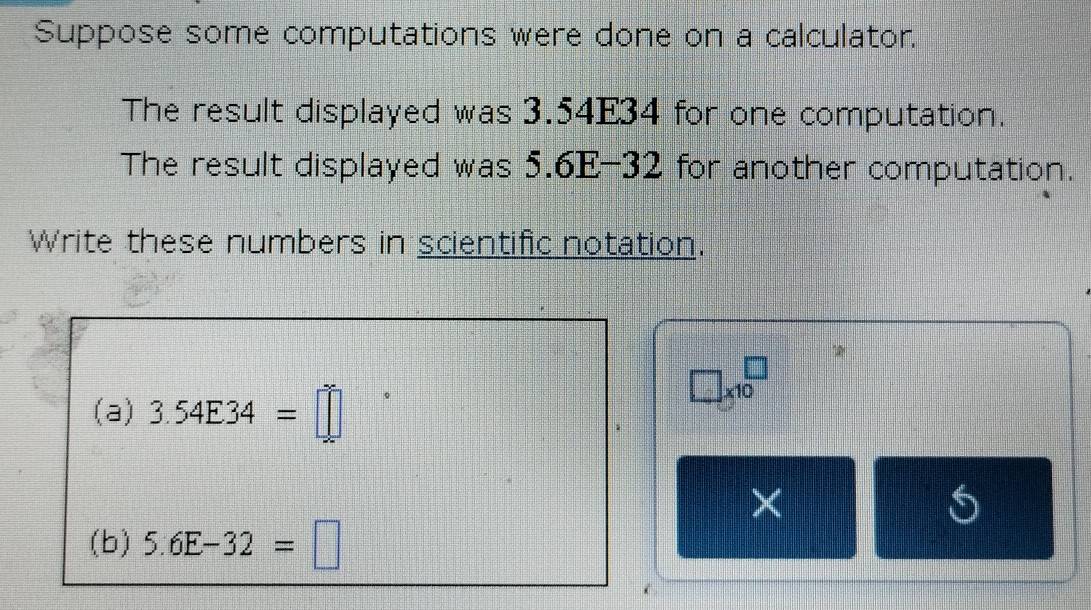 Suppose some computations were done on a calculator. 
The result displayed was 3.54E34 for one computation. 
The result displayed was 5.6E-32 for another computation. 
Write these numbers in scientific notation. 
(a) 3.54E34=□
□ * 10^□
(b) 5.6E-32=□