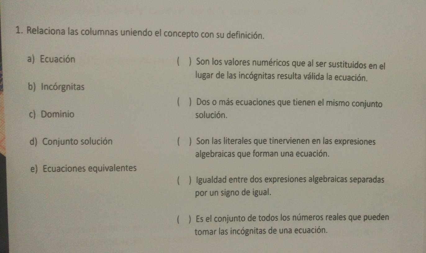 Relaciona las columnas uniendo el concepto con su definición. 
a) Ecuación  ) Son los valores numéricos que al ser sustituidos en el 
lugar de las incógnitas resulta válida la ecuación. 
b) Incórgnitas 
 ) Dos o más ecuaciones que tienen el mismo conjunto 
c) Dominio solución. 
d) Conjunto solución  ) Son las literales que tinervienen en las expresiones 
algebraicas que forman una ecuación. 
e) Ecuaciones equivalentes 
 ) Igualdad entre dos expresiones algebraicas separadas 
por un signo de igual. 
( ) Es el conjunto de todos los números reales que pueden 
tomar las incógnitas de una ecuación.