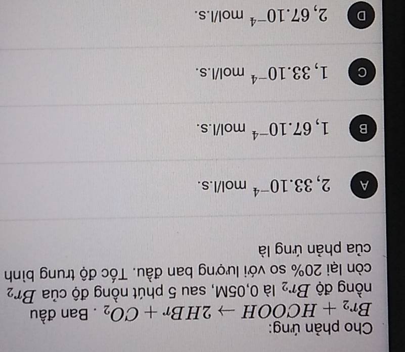 Cho phản ứng:
Br_2+HCOOHto 2HBr+CO_2. Ban đầu
nồng độ Br_2 là 0,05M, sau 5 phút nồng độ của Br_2
còn lại 20% so với lượng ban đầu. Tốc độ trung bình
của phản ứng là
A 2,33.10^(-4) mol/l.s.
B 1,67.10^(-4) mol/l. S.
C 1,33.10^(-4) mol/l.s.
D 2,67.10^(-4) mol/l.s.