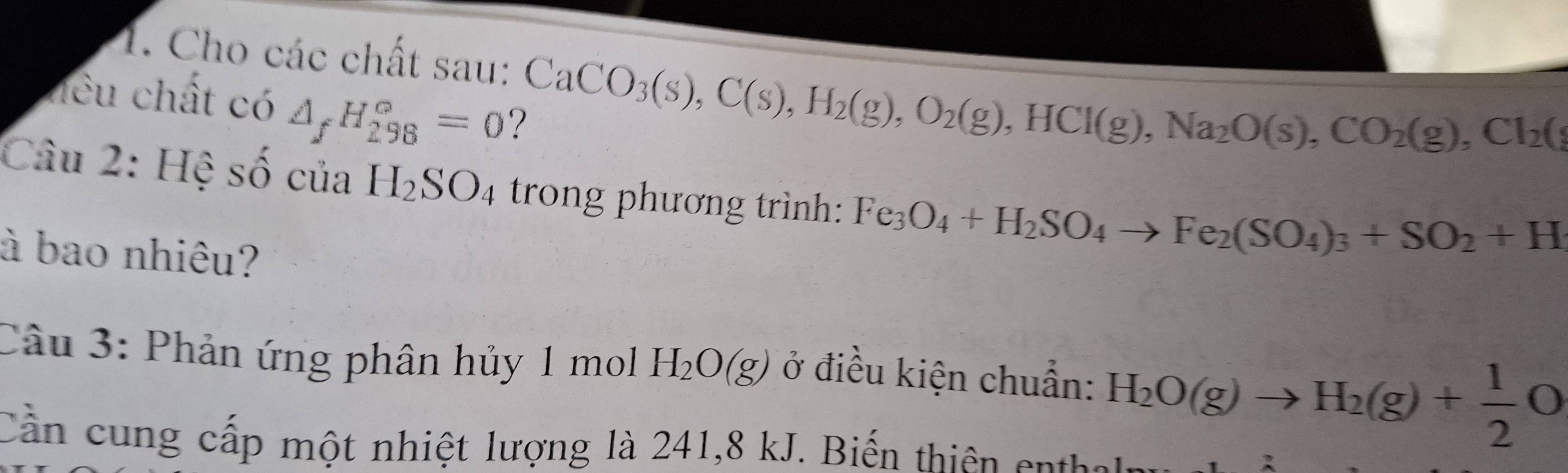 Cho các chất sau: CaCO_3(s), C(s), H_2(g), O_2(g), HCl(g), Na_2O(s), CO_2(g), Cl_2(
hêu chất có △ _fH_(298)°=0
Câu 2: Hệ số của H_2SO_4 trong phương trình: Fe_3O_4+H_2SO_4to Fe_2(SO_4)_3+SO_2+H
à bao nhiêu? 
Câu 3: Phản ứng phân hủy 1 mol H_2O(g) ở điều kiện chuẩn: H_2O(g)to H_2(g)+ 1/2 O
Cần cung cấp một nhiệt lượng là 241, 8 kJ. Biến thiên en tho