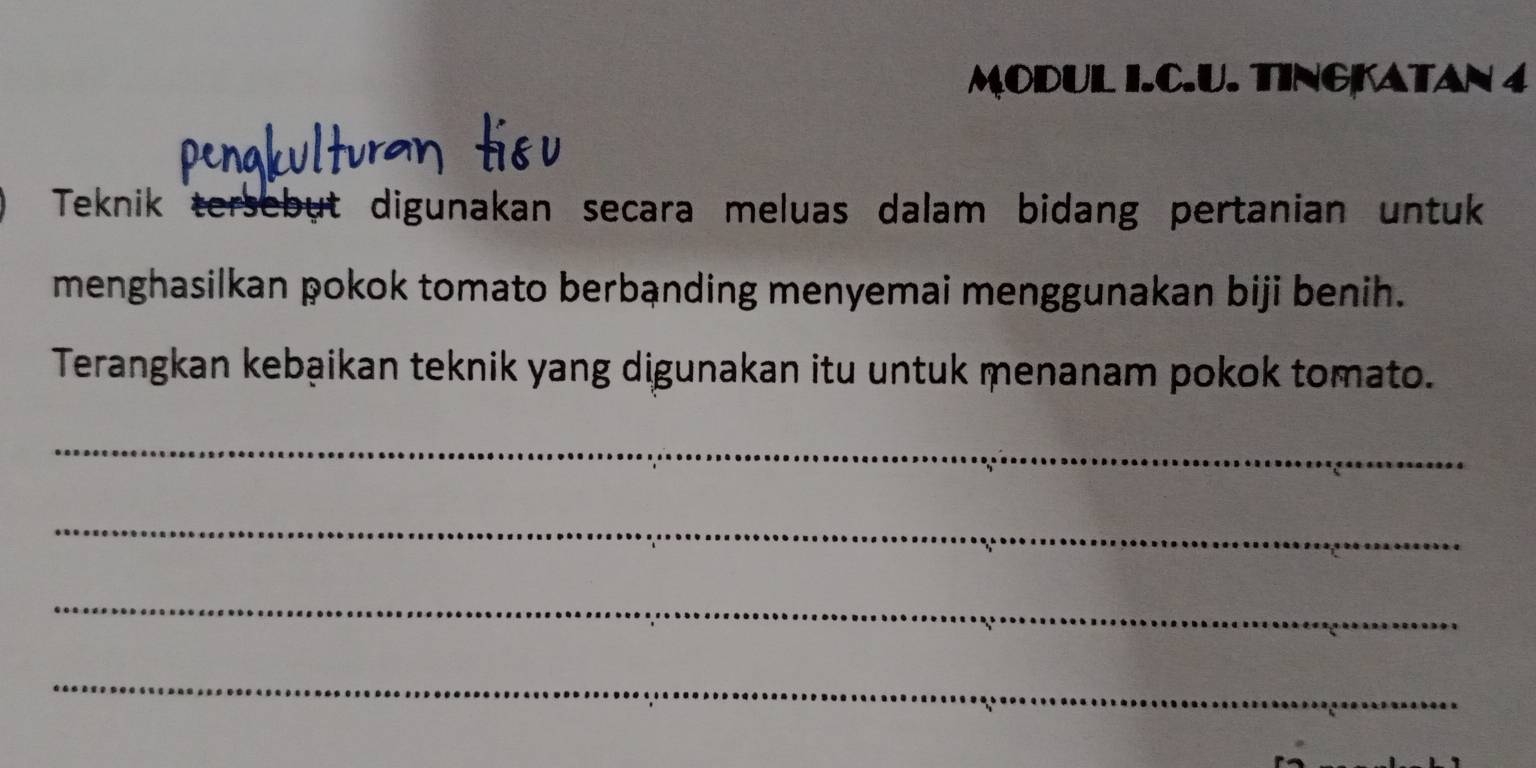 MODUL I.C.U. TINGKATAN 4 
Teknik ersebut digunakan secara meluas dalam bidang pertanian untuk 
menghasilkan pokok tomato berbạnding menyemai menggunakan biji benih. 
Terangkan kebạikan teknik yang digunakan itu untuk menanam pokok tomato. 
_ 
_ 
_ 
_