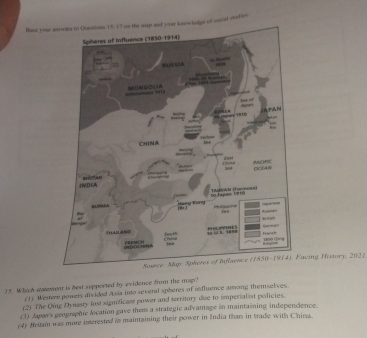 Base your asovers to Quntions 15-17 us the map and your keew ledge of wecial statien
acing History, 2021
15. Which statement is best supported by evidence from the map?
(1) Westem powers divided Asia into several spheres of intluence among themselives
(2) The Qing Dynasty fost significast power and territory due to imperialist policies.
(3) Japar's geographic location gave thee a strategic advantage in maintaiining independence.
(4) Bestai was mure interested in maintaining their power in India tham in trade with China.