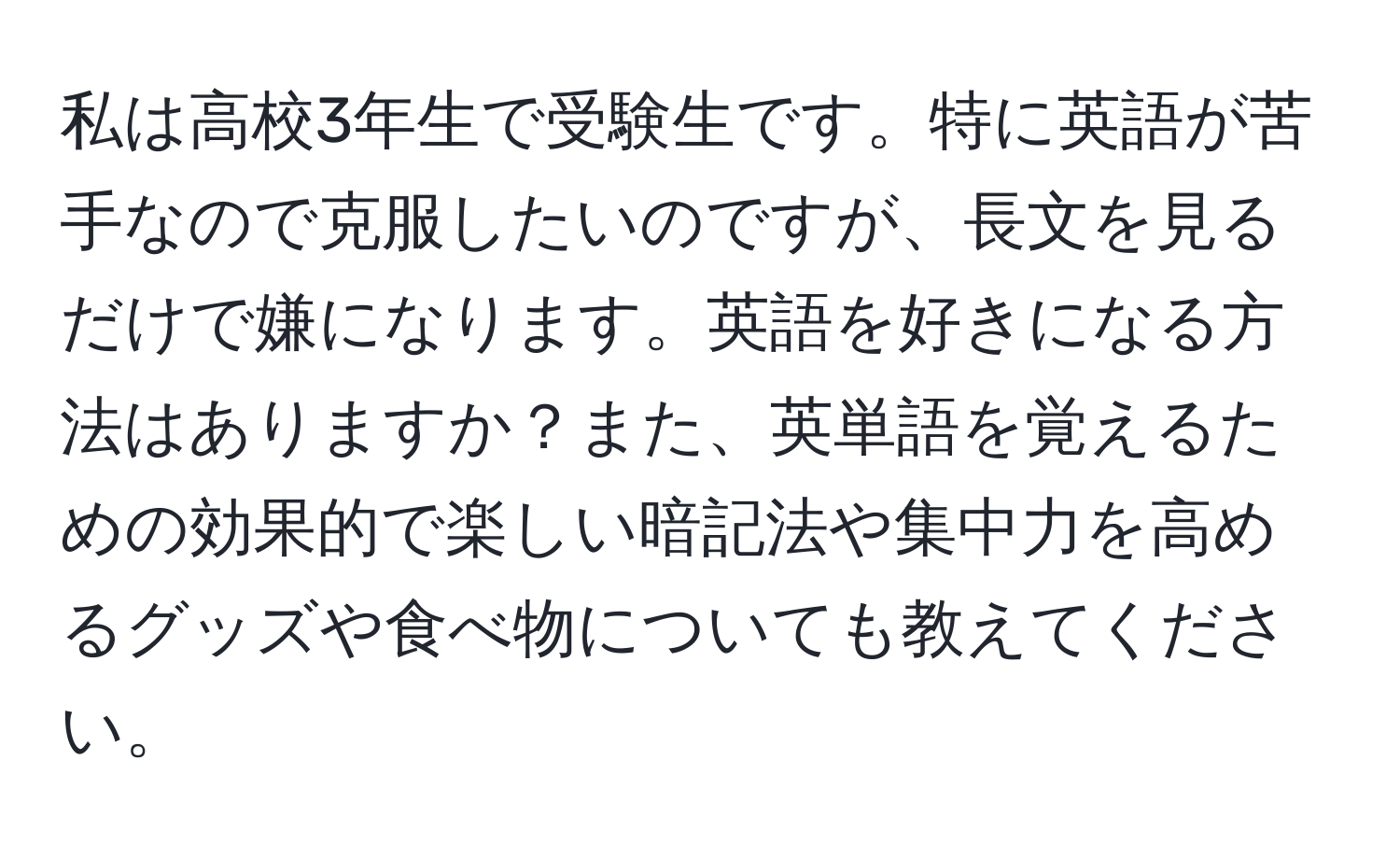 私は高校3年生で受験生です。特に英語が苦手なので克服したいのですが、長文を見るだけで嫌になります。英語を好きになる方法はありますか？また、英単語を覚えるための効果的で楽しい暗記法や集中力を高めるグッズや食べ物についても教えてください。