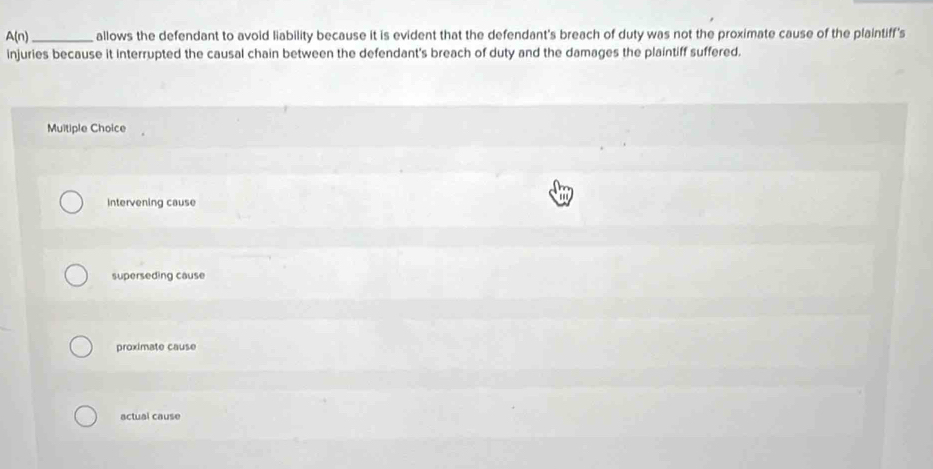 A(n) _allows the defendant to avoid liability because it is evident that the defendant's breach of duty was not the proximate cause of the plaintiff's
injuries because it interrupted the causal chain between the defendant's breach of duty and the damages the plaintiff suffered.
Muitiple Choice
Intervening cause
superseding cause
proximate cause
actual cause