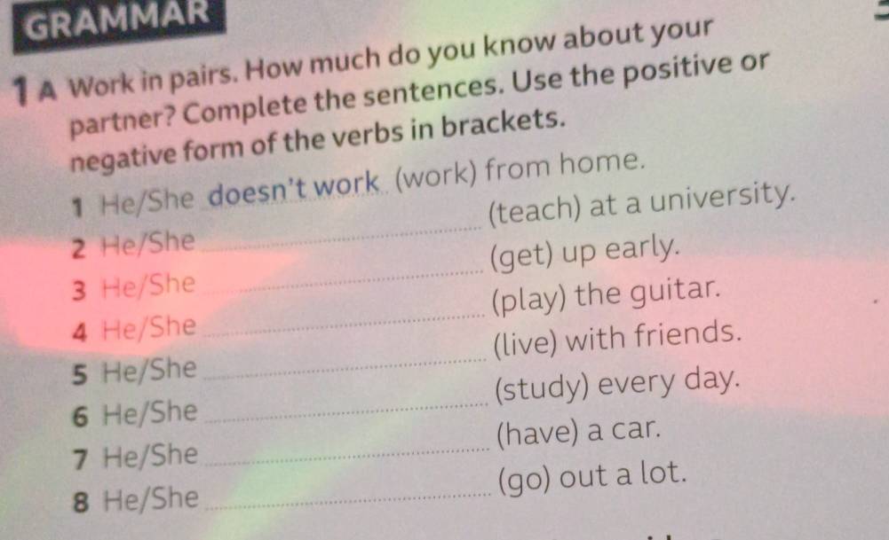 GRAMMAR 
1A Work in pairs. How much do you know about your 
partner? Complete the sentences. Use the positive or 
negative form of the verbs in brackets. 
1He/She_doesn't work (work) from home. 
2 He/She _(teach) at a university. 
3 He/She _(get) up early. 
4 He/She _(play) the guitar. 
5 He/She _(live) with friends. 
6 He/She _(study) every day. 
7 He/She _(have) a car. 
8 He/She _(go) out a lot.