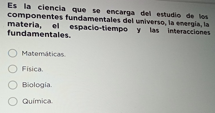 Es la ciencia que se encarga del estudio de los
componentes fundamentales del universo, la energía, la
materia, el espacio-tiempo y las interacciones
fundamentales.
Matemáticas.
Física.
Biología.
Química.