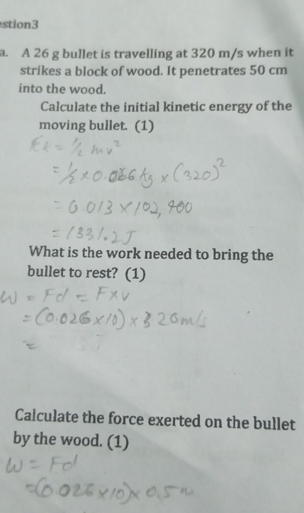 stion3 
a. A 26 g bullet is travelling at 320 m/s when it 
strikes a block of wood. It penetrates 50 cm
into the wood. 
Calculate the initial kinetic energy of the 
moving bullet. (1) 
What is the work needed to bring the 
bullet to rest? (1) 
Calculate the force exerted on the bullet 
by the wood. (1)