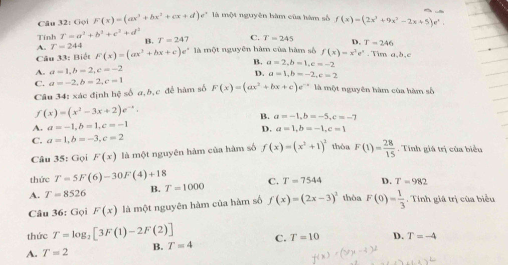 Gọi F(x)=(ax^3+bx^2+cx+d)e^x là một nguyên hàm của hàm số f(x)=(2x^3+9x^2-2x+5)e^x.
Tính T=a^2+b^2+c^2+d^2 B. T=24 1
C. T=245
A. T=244
D. T=246
Cầu 33: Biết F(x)=(ax^2+bx+c)e^x là một nguyên hàm của hàm số f(x)=x^2e^x. Tim a、b、c
B.
A. a=1,b=2,c=-2 a=2,b=1,c=-2
D. a=1,b=-2,c=2
C. a=-2,b=2,c=1 là một nguyên hàm của hàm số
Câu 34: xác định hệ số a,b,c để hàm số F(x)=(ax^2+bx+c)e^(-x)
f(x)=(x^2-3x+2)e^(-x).
B. a=-1,b=-5,c=-7
A. a=-1,b=1,c=-1 D. a=1,b=-1,c=1
C. a=1,b=-3,c=2
Câu 35: Gọi F(x) là một nguyên hàm của hàm số f(x)=(x^2+1)^2 thỏa F(1)= 28/15 . Tính giá trị của biểu
thức T=5F(6)-30F(4)+18
C.
B. T=1000 T=7544
D.
A. T=8526 T=982
Câu 36: Gọi F(x) là một nguyên hàm của hàm số f(x)=(2x-3)^2 thỏa F(0)= 1/3  Tính giá trị của biểu
thức T=log _2[3F(1)-2F(2)]
C.
B. T=4 T=10
D.
A. T=2 T=-4