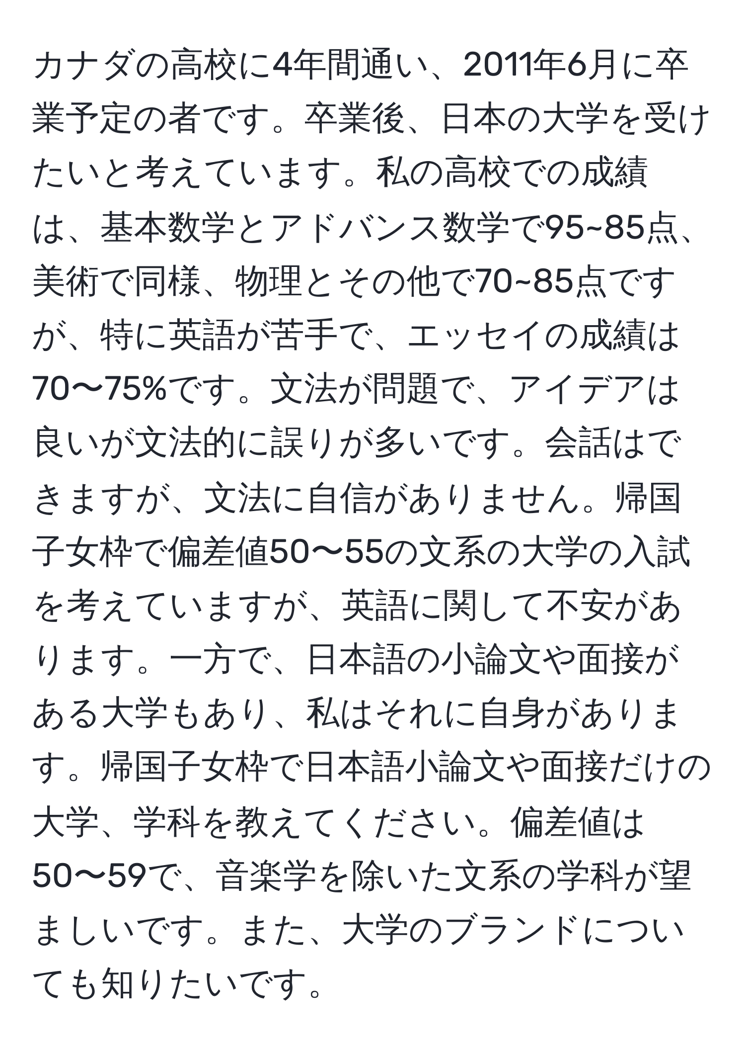 カナダの高校に4年間通い、2011年6月に卒業予定の者です。卒業後、日本の大学を受けたいと考えています。私の高校での成績は、基本数学とアドバンス数学で95~85点、美術で同様、物理とその他で70~85点ですが、特に英語が苦手で、エッセイの成績は70〜75%です。文法が問題で、アイデアは良いが文法的に誤りが多いです。会話はできますが、文法に自信がありません。帰国子女枠で偏差値50〜55の文系の大学の入試を考えていますが、英語に関して不安があります。一方で、日本語の小論文や面接がある大学もあり、私はそれに自身があります。帰国子女枠で日本語小論文や面接だけの大学、学科を教えてください。偏差値は50〜59で、音楽学を除いた文系の学科が望ましいです。また、大学のブランドについても知りたいです。