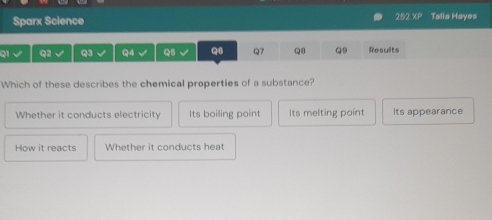 Sparx Science 252 XF Talia Hayes
Q1 Q2 Q3 L Q4 √ Q5 √ Q6 Q7 Q8 Q9 Results
Which of these describes the chemical properties of a substance?
Whether it conducts electricity Its boiling point Its melting point Its appearance
How it reacts Whether it conducts heat