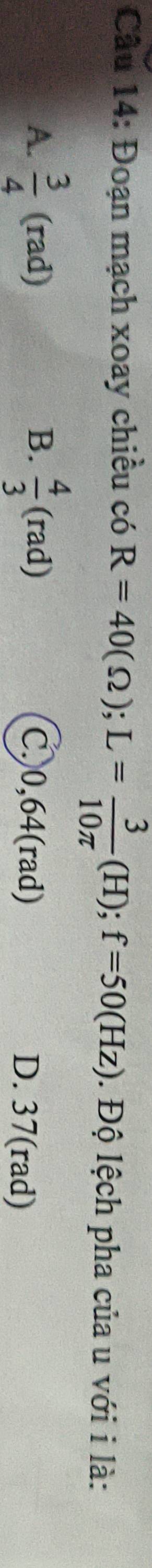 Đoạn mạch xoay chiều có R=40(Omega ); L= 3/10π  (H); f=50(Hz). Độ lệch pha của u với i là:
B.
A.  3/4 (rad)  4/3 (rad) C. 0,64(rad) D. 37(rad)