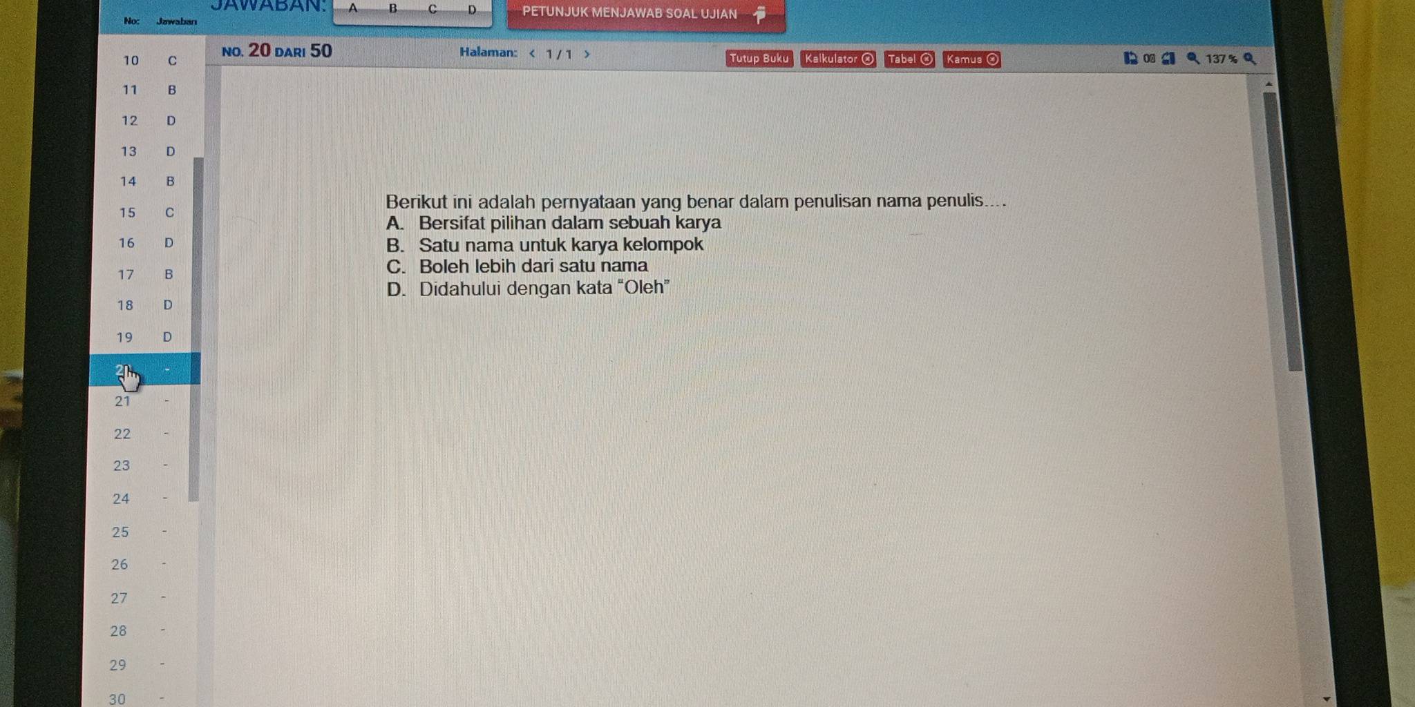 PETUNJUK MENJAWAB SOAL UJIAN
No: Jawaban
10 C no. 20 dari 50 Halaman: < 1 / 1 > Tutup Buku Kalkulator ② Tabel Kamus
11 B
12 D
13 D
14 B
15 C
Berikut ini adalah pernyataan yang benar dalam penulisan nama penulis....
A. Bersifat pilihan dalam sebuah karya
16 D B. Satu nama untuk karya kelompok
17 B C. Boleh lebih dari satu nama
D. Didahului dengan kata “Oleh”
18 D
19 D
2
21
22
23
24
25
26
27
28
29
30