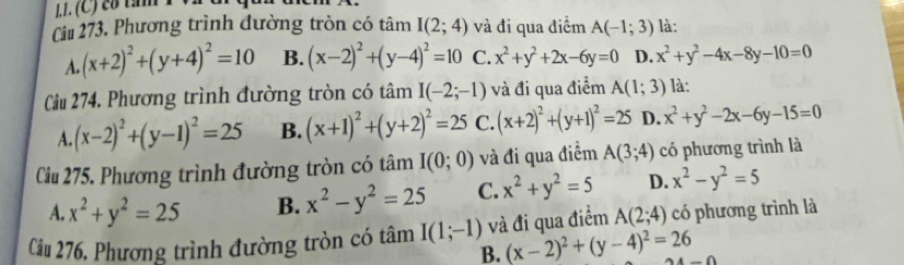 cố tăm 1 
Ciu 273, Phương trình đường tròn có tâm I(2;4) và đi qua điểm A(-1;3) là:
A. (x+2)^2+(y+4)^2=10 B. (x-2)^2+(y-4)^2=10 C. x^2+y^2+2x-6y=0 D. x^2+y^2-4x-8y-10=0
Cầu 274. Phương trình đường tròn có tâm I(-2;-1) và đi qua điểm A(1;3) là:
A. (x-2)^2+(y-1)^2=25 B. (x+1)^2+(y+2)^2=25 C. (x+2)^2+(y+1)^2=25 D. x^2+y^2-2x-6y-15=0
Ciu 275. Phương trình đường tròn có tâm I(0;0) và đi qua điểm A(3;4) có phương trình là
A. x^2+y^2=25 B. x^2-y^2=25 C. x^2+y^2=5 D. x^2-y^2=5
Cảu 276, Phương trình đường tròn có tâm I(1;-1) và đi qua điểm A(2;4) có phương trình là
B. (x-2)^2+(y-4)^2=26 -0