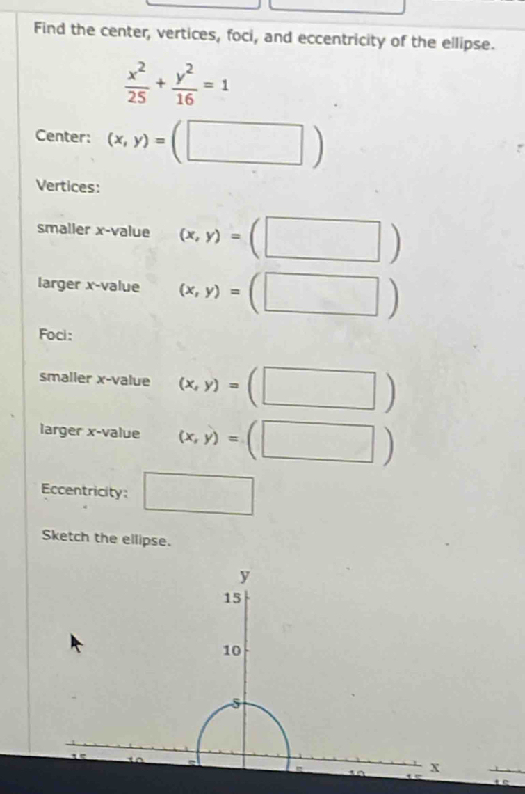 Find the center, vertices, foci, and eccentricity of the ellipse.
 x^2/25 + y^2/16 =1
Center: (x,y)=(□ )
Vertices: 
smaller x -value (x,y)=(□ )
larger x -value (x,y)=(□ )
Foci: 
smaller x -value (x,y)=(□ )
larger x -value (x,y)=(□ )
Eccentricity: □ 
Sketch the ellipse.