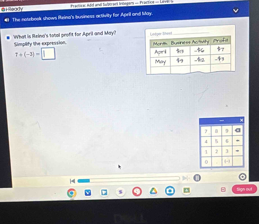 Ready Practice: Add and Subtract Integers — Practice — Level G 
The notebook shows Reina's business activity for April and May. 
What is Reina's total profit for April and May? 
Simplify the expression.
7+(-3)=□
Sign out